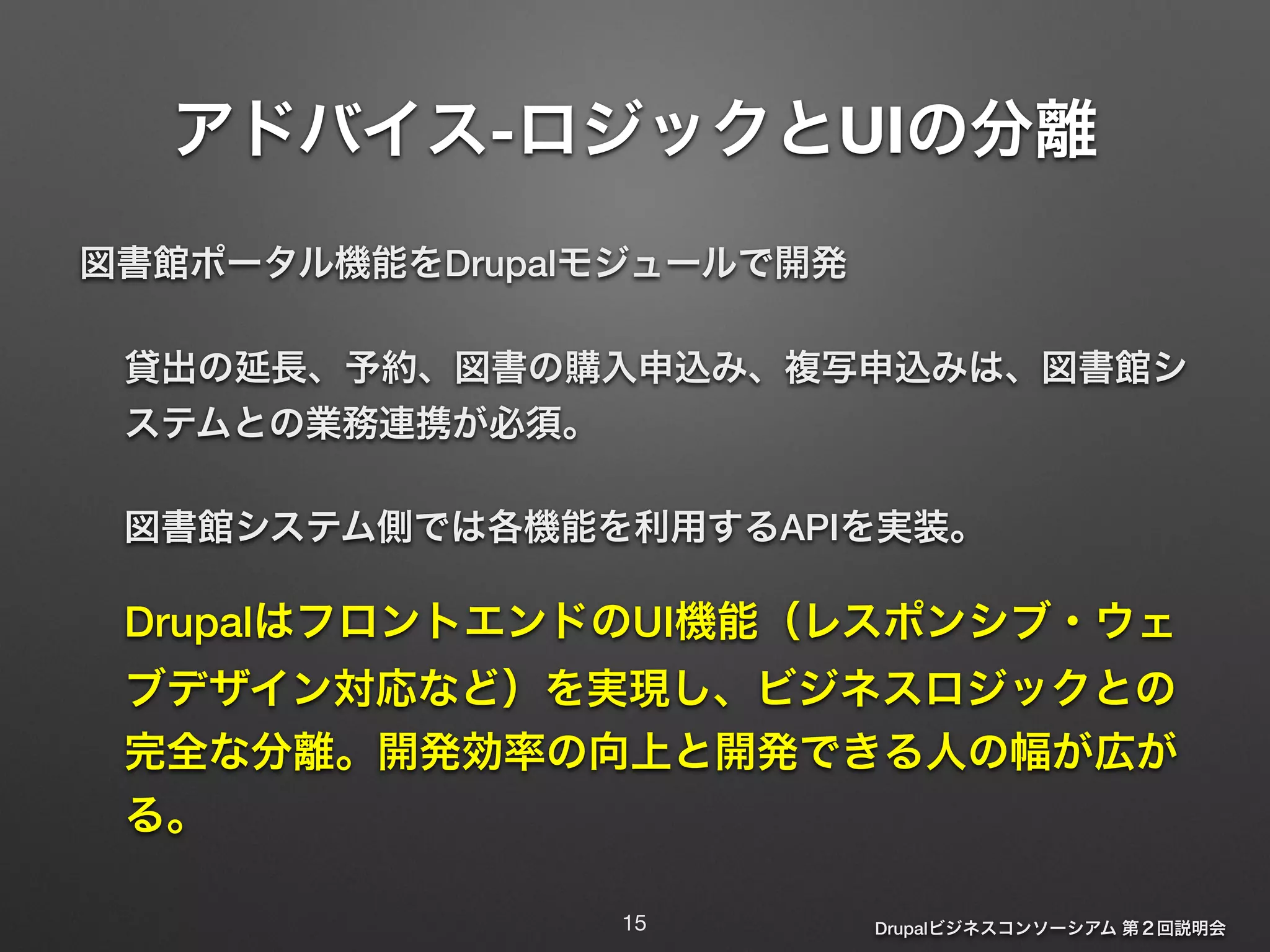 アドバイス-ロジックとUIの分離 
図書館ポータル機能をDrupalモジュールで開発 
貸出の延長、予約、図書の購入申込み、複写申込みは、図書館シ 
ステムとの業務連携が必須。 
図書館システム側では各機能を利用するAPIを実装。 
DrupalはフロントエンドのUI機能（レスポンシブ・ウェ 
ブデザイン対応など）を実現し、ビジネスロジックとの 
完全な分離。開発効率の向上と開発できる人の幅が広が 
る。 
Drupalビジネスコンソーシアム 第２回説明会 
15 
 