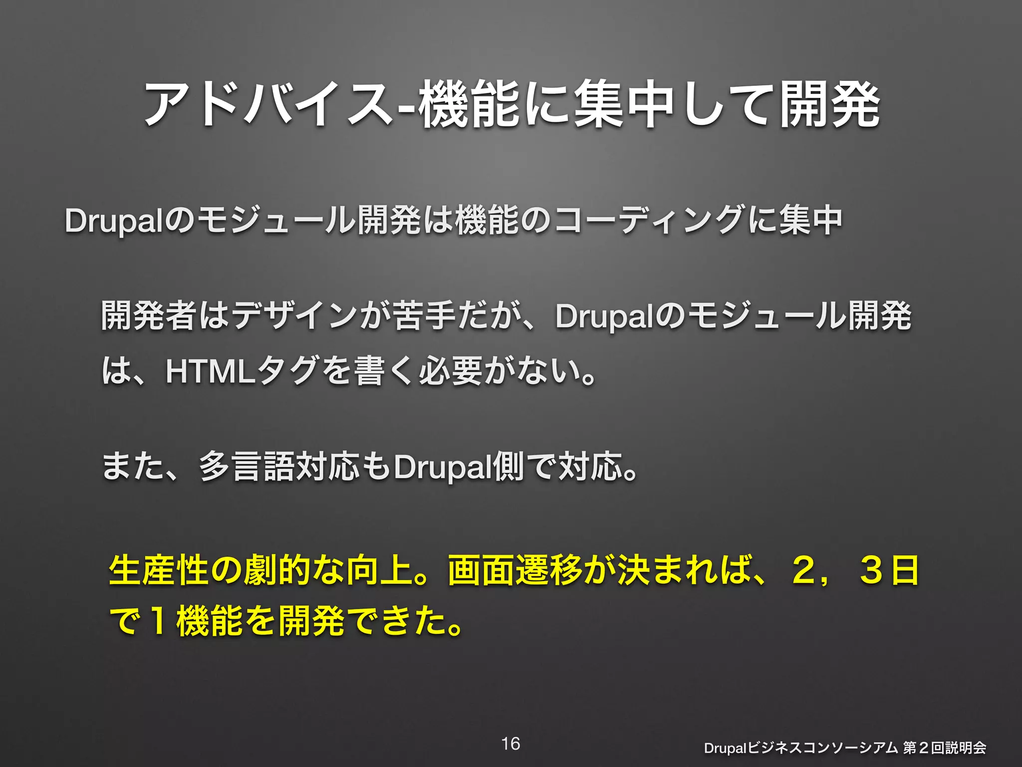 アドバイス-機能に集中して開発 
Drupalのモジュール開発は機能のコーディングに集中 
開発者はデザインが苦手だが、Drupalのモジュール開発 
は、HTMLタグを書く必要がない。 
また、多言語対応もDrupal側で対応。 
生産性の劇的な向上。画面遷移が決まれば、２，３日 
で１機能を開発できた。 
Drupalビジネスコンソーシアム 第２回説明会 
16 
 