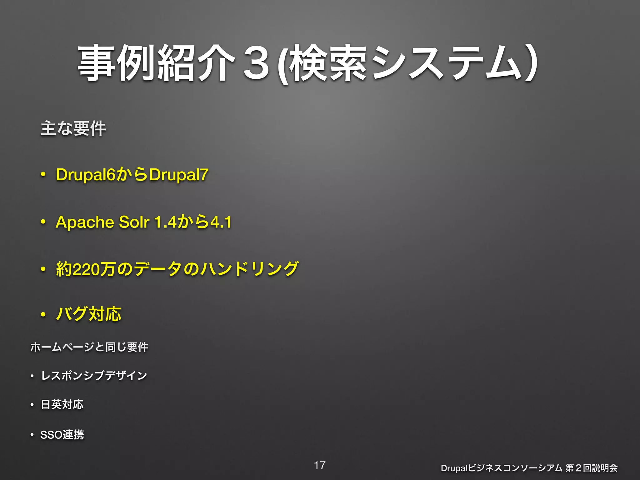 事例紹介３(検索システム） 
Drupalビジネスコンソーシアム 第２回説明会 
主な要件 
• Drupal6からDrupal7 
• Apache Solr 1.4から4.1 
• 約220万のデータのハンドリング 
• バグ対応 
ホームページと同じ要件 
• レスポンシブデザイン 
• 日英対応 
• SSO連携 
17 
 