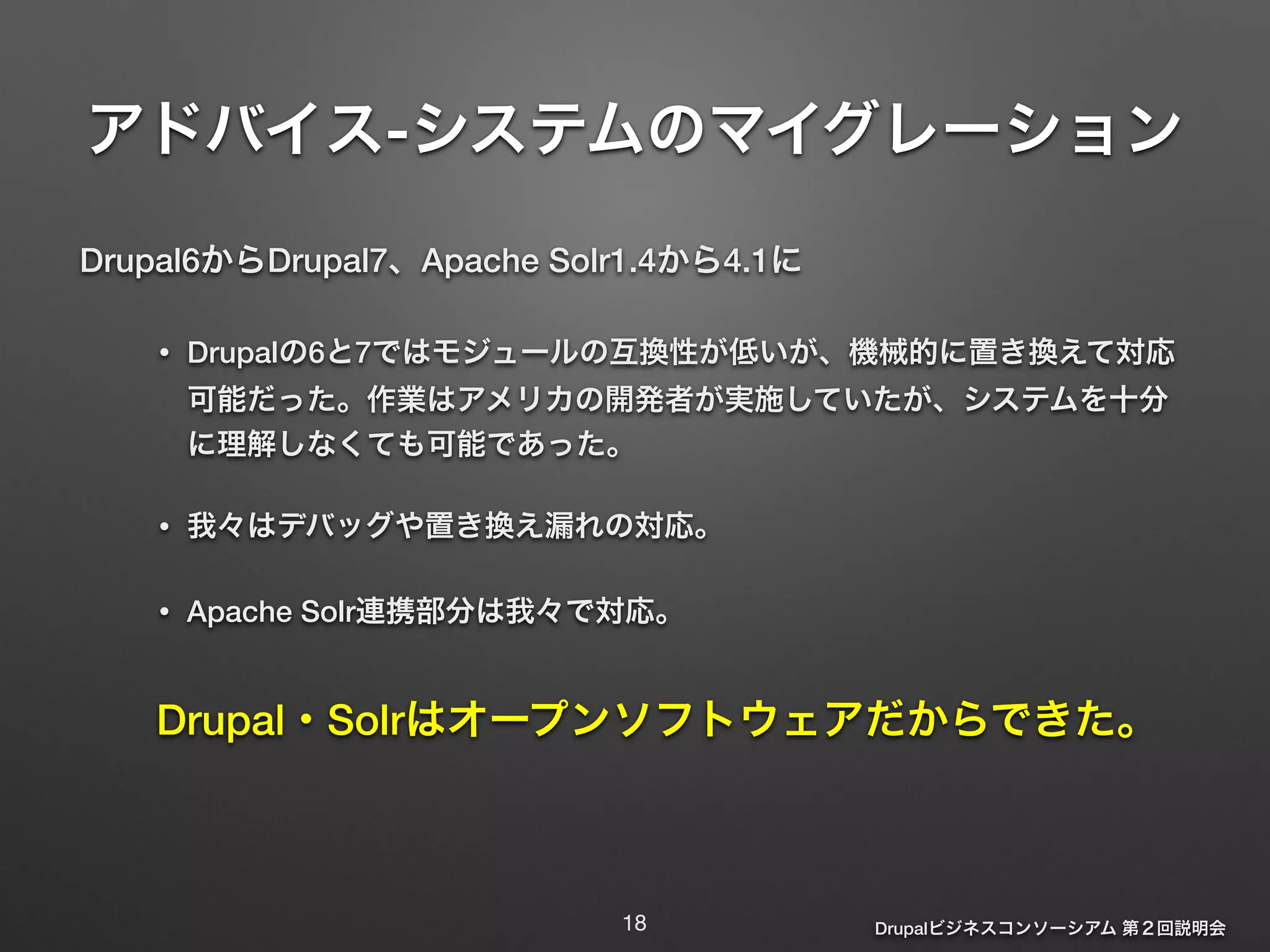 アドバイス-システムのマイグレーション 
Drupalビジネスコンソーシアム 第２回説明会 
Drupal6からDrupal7、Apache Solr1.4から4.1に 
• Drupalの6と7ではモジュールの互換性が低いが、機械的に置き換えて対応 
可能だった。作業はアメリカの開発者が実施していたが、システムを十分 
に理解しなくても可能であった。 
• 我々はデバッグや置き換え漏れの対応。 
• Apache Solr連携部分は我々で対応。 
Drupal・Solrはオープンソフトウェアだからできた。 
18 
 