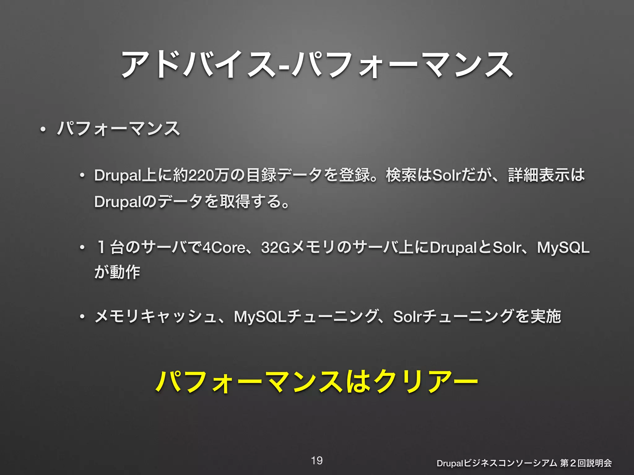 アドバイス-パフォーマンス 
Drupalビジネスコンソーシアム 第２回説明会 
• パフォーマンス 
• Drupal上に約220万の目録データを登録。検索はSolrだが、詳細表示は 
Drupalのデータを取得する。 
• １台のサーバで4Core、32Gメモリのサーバ上にDrupalとSolr、MySQL 
が動作 
• メモリキャッシュ、MySQLチューニング、Solrチューニングを実施 
パフォーマンスはクリアー 
19 
 