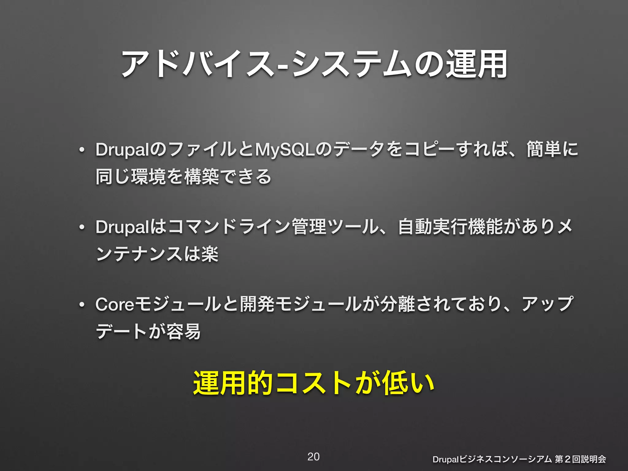 アドバイス-システムの運用 
Drupalビジネスコンソーシアム 第２回説明会 
! 
• DrupalのファイルとMySQLのデータをコピーすれば、簡単に 
同じ環境を構築できる 
• Drupalはコマンドライン管理ツール、自動実行機能がありメ 
ンテナンスは楽 
• Coreモジュールと開発モジュールが分離されており、アップ 
デートが容易 
運用的コストが低い 
20 
 