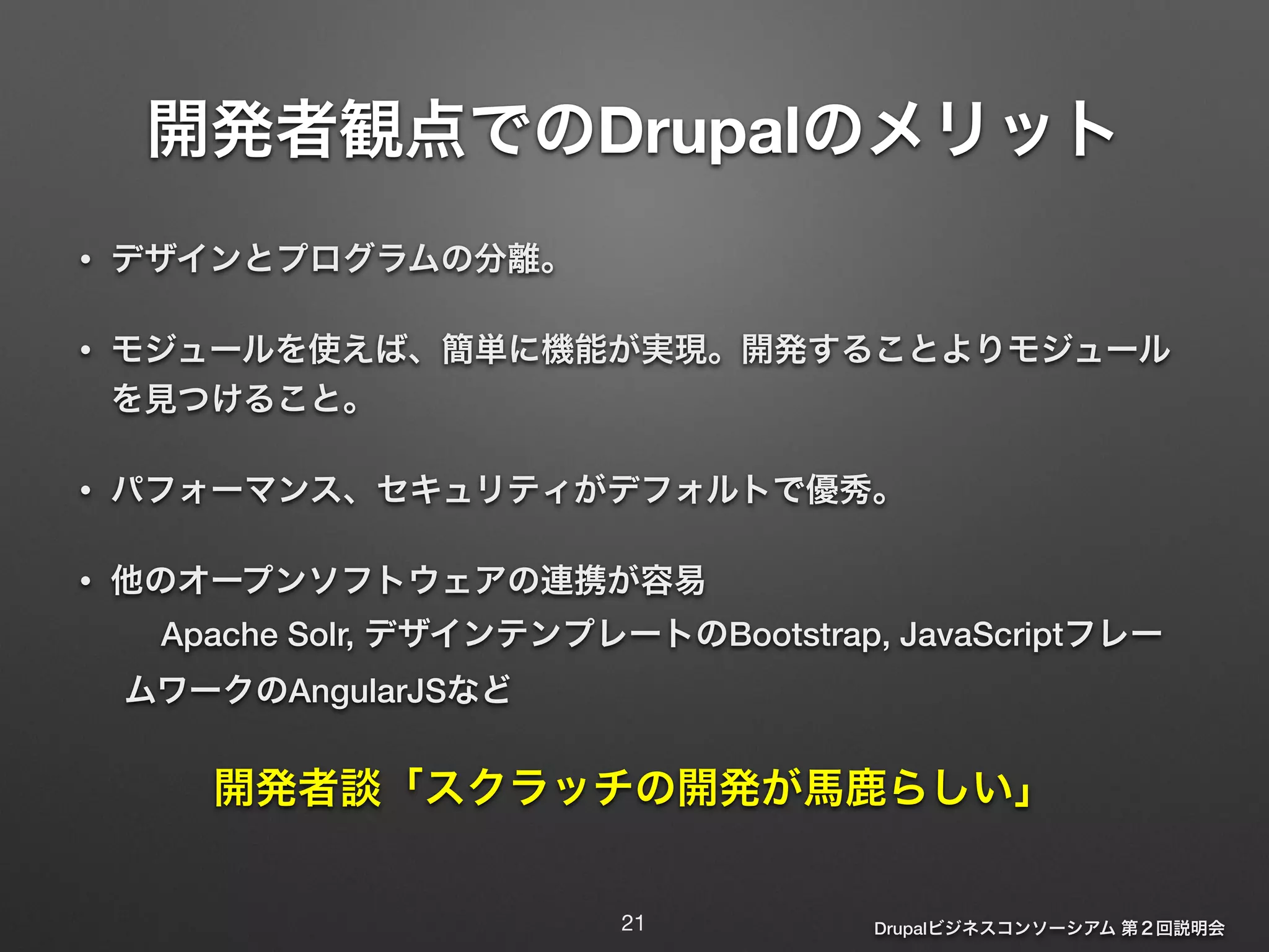 開発者観点でのDrupalのメリット 
Drupalビジネスコンソーシアム 第２回説明会 
• デザインとプログラムの分離。 
• モジュールを使えば、簡単に機能が実現。開発することよりモジュール 
を見つけること。 
• パフォーマンス、セキュリティがデフォルトで優秀。 
• 他のオープンソフトウェアの連携が容易 
Apache Solr, デザインテンプレートのBootstrap, JavaScriptフレー 
ムワークのAngularJSなど 
開発者談「スクラッチの開発が馬鹿らしい」 
21 
 