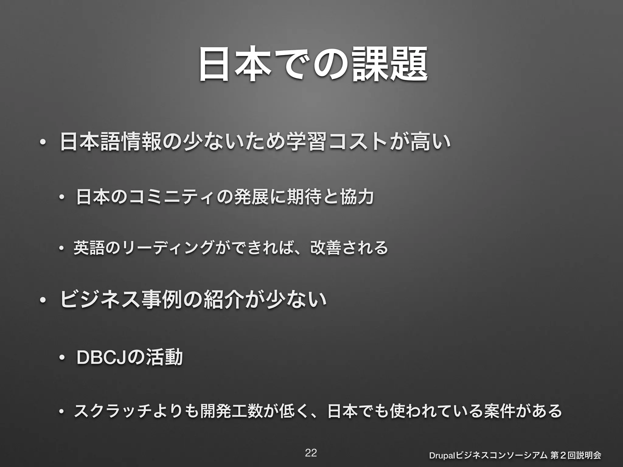 Drupalビジネスコンソーシアム 第２回説明会 
日本での課題 
• 日本語情報の少ないため学習コストが高い 
• 日本のコミニティの発展に期待と協力 
• 英語のリーディングができれば、改善される 
• ビジネス事例の紹介が少ない 
• DBCJの活動 
• スクラッチよりも開発工数が低く、日本でも使われている案件がある 
22 
 