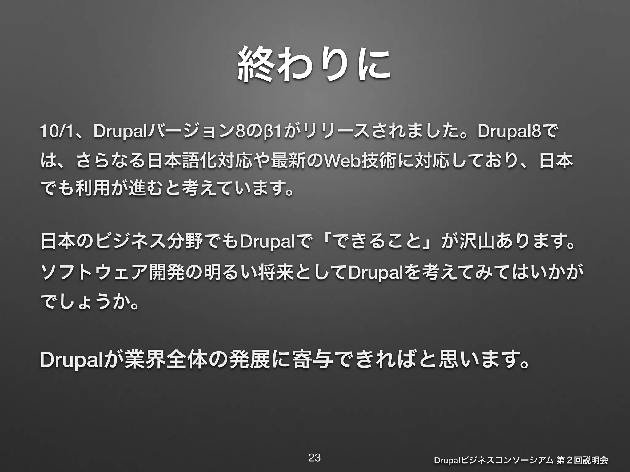 Drupalビジネスコンソーシアム 第２回説明会 
終わりに 
10/1、Drupalバージョン8のβ1がリリースされました。Drupal8で 
は、さらなる日本語化対応や最新のWeb技術に対応しており、日本 
でも利用が進むと考えています。 
日本のビジネス分野でもDrupalで「できること」が沢山あります。 
ソフトウェア開発の明るい将来としてDrupalを考えてみてはいかが 
でしょうか。 
Drupalが業界全体の発展に寄与できればと思います。 
23 
