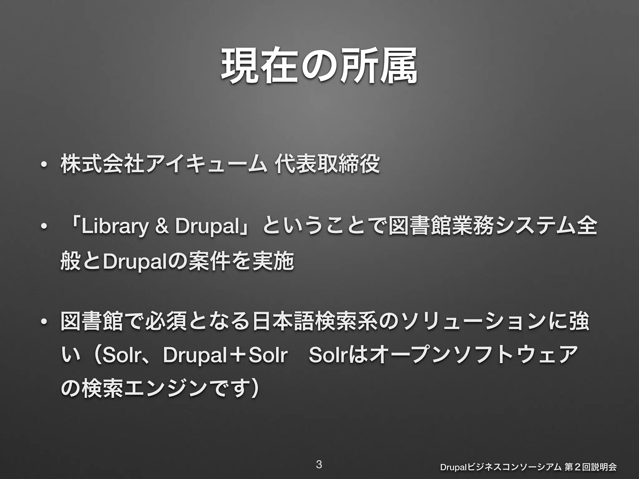 Drupalビジネスコンソーシアム 第２回説明会 
現在の所属 
• 株式会社アイキューム 代表取締役 
• 「Library & Drupal」ということで図書館業務システム全 
般とDrupalの案件を実施 
• 図書館で必須となる日本語検索系のソリューションに強 
い（Solr、Drupal＋Solr　Solrはオープンソフトウェア 
の検索エンジンです） 
3 
 