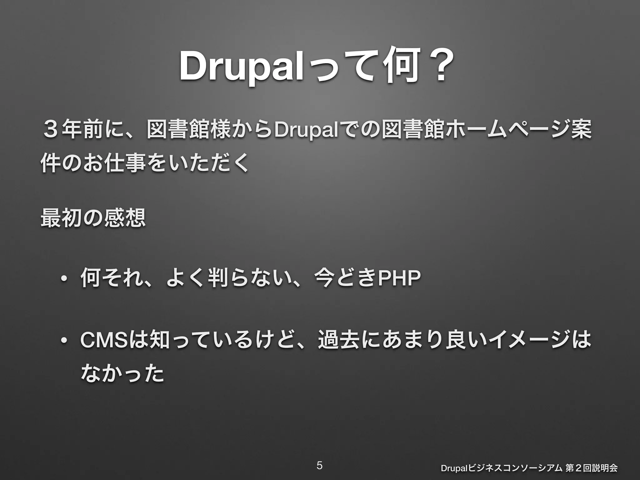 Drupalって何？ 
３年前に、図書館様からDrupalでの図書館ホームページ案 
件のお仕事をいただく 
最初の感想 
Drupalビジネスコンソーシアム 第２回説明会 
• 何それ、よく判らない、今どきPHP 
• CMSは知っているけど、過去にあまり良いイメージは 
なかった 
5 
 
