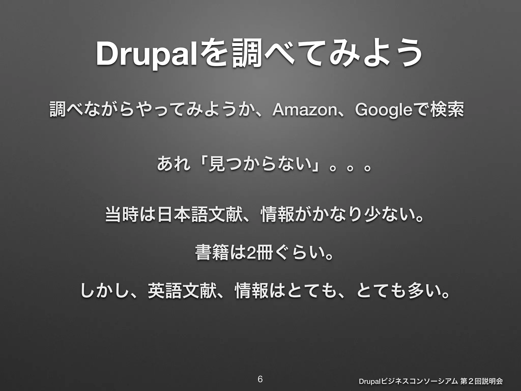 Drupalを調べてみよう 
調べながらやってみようか、Amazon、Googleで検索 
あれ「見つからない」。。。 
当時は日本語文献、情報がかなり少ない。 
Drupalビジネスコンソーシアム 第２回説明会 
書籍は2冊ぐらい。 
しかし、英語文献、情報はとても、とても多い。 
6 
 