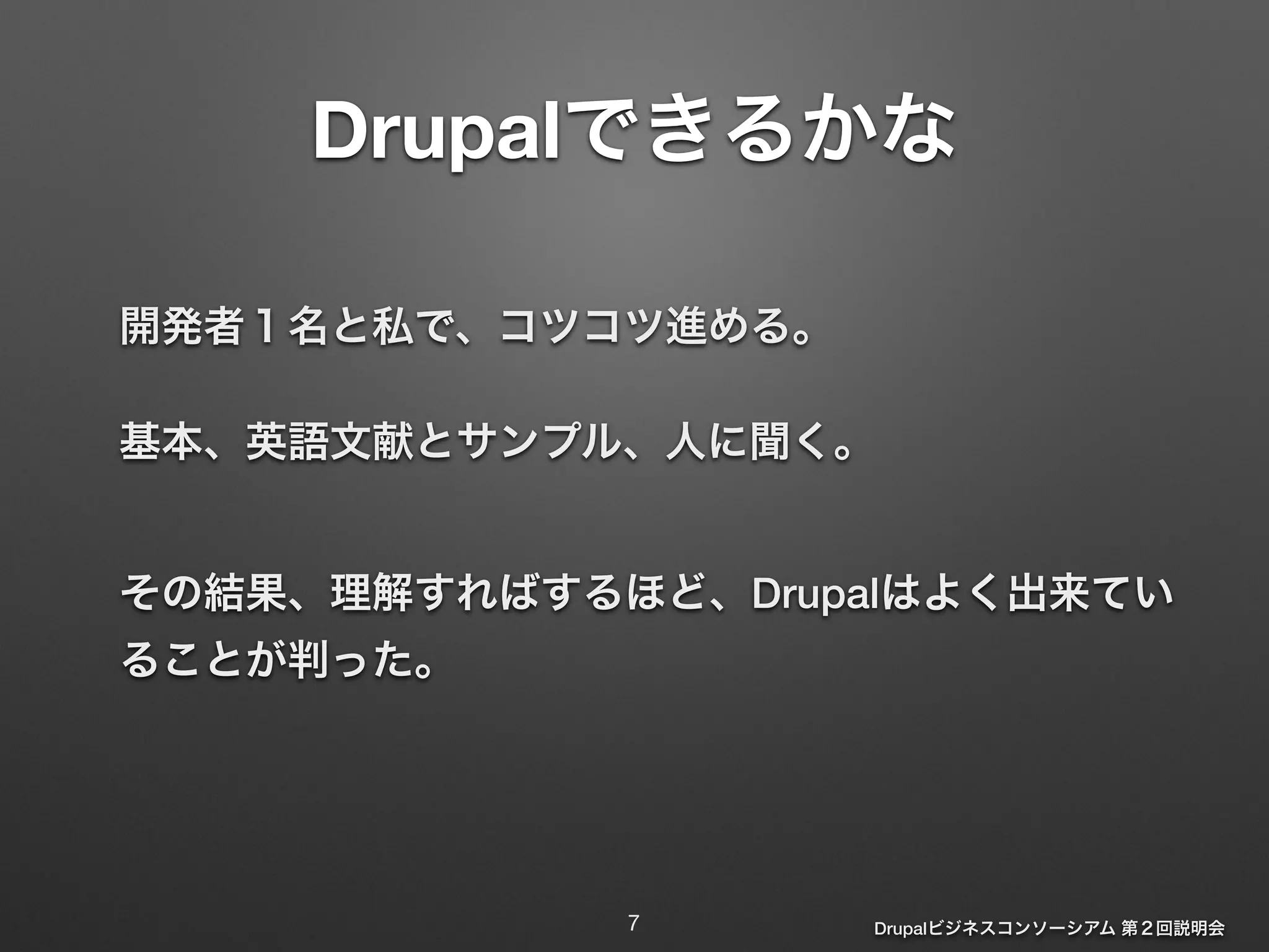 Drupalできるかな 
開発者１名と私で、コツコツ進める。 
基本、英語文献とサンプル、人に聞く。 
その結果、理解すればするほど、Drupalはよく出来てい 
ることが判った。 
Drupalビジネスコンソーシアム 第２回説明会 
7 
 