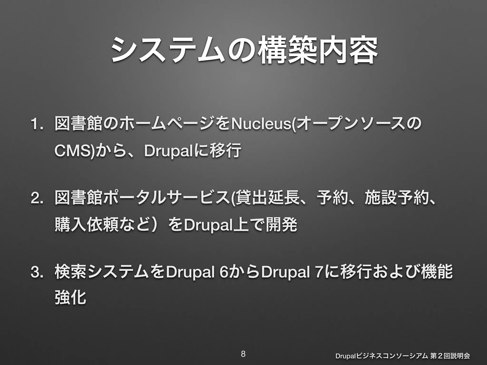 システムの構築内容 
1. 図書館のホームページをNucleus(オープンソースの 
CMS)から、Drupalに移行 
2. 図書館ポータルサービス(貸出延長、予約、施設予約、 
購入依頼など）をDrupal上で開発 
3. 検索システムをDrupal 6からDrupal 7に移行および機能 
強化 
Drupalビジネスコンソーシアム 第２回説明会 
8 
 