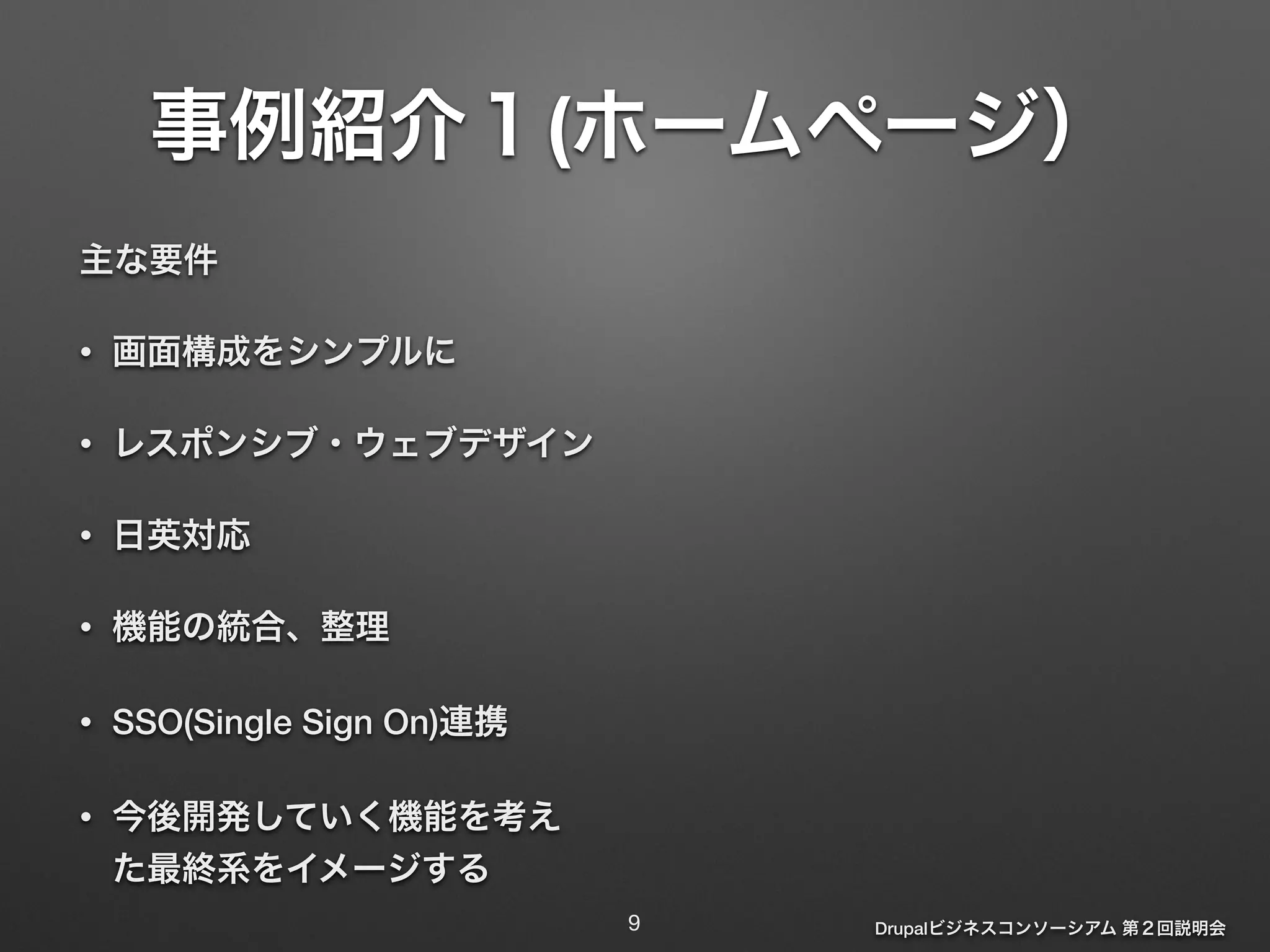 事例紹介１(ホームページ） 
Drupalビジネスコンソーシアム 第２回説明会 
主な要件 
• 画面構成をシンプルに 
• レスポンシブ・ウェブデザイン 
• 日英対応 
• 機能の統合、整理 
• SSO(Single Sign On)連携 
• 今後開発していく機能を考え 
た最終系をイメージする 
9 
 