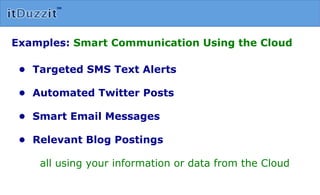 Examples:  Smart Communication Using the Cloud •  Targeted SMS Text Alerts •  Automated Twitter Posts •  Smart Email Messages •  Relevant Blog Postings  all using your information or data from the Cloud 