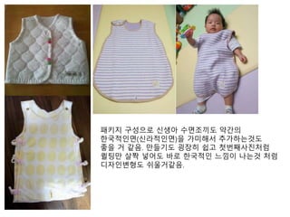 패키지 구성으로 신생아 수면조끼도 약간의 
한국적인면(신라적인면)을 가미해서 추가하는것도 
좋을 거 같음. 만들기도 굉장히 쉽고 첫번째사진처럼 
퀼팅만 살짝 넣어도 바로 한국적인 느낌이 나는것 처럼 
디자인변형도 쉬울거같음. 
 