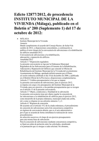 Edicto 12877/2012, de procedencia
INSTITUTO MUNICIPAL DE LA
VIVIENDA (Málaga), publicado en el
Boletín nº 200 (Suplemento 1) del 17 de
octubre de 2012:
   MÁLAGA
   Instituto Municipal de la Vivienda
   Anuncio
   Dando cumplimiento al acuerdo del Consejo Rector, de fecha 9 de
   octubre de 2012, y disposiciones concordantes, a continuación se
   publica el texto íntegro de la convocatoria de subvenciones a la rehabilitación
   de edificios anualidad 2012.
   Convocatoria de subvenciones a la rehabilitación,
   adecuación y reparación de edificios.
   Anualidad 2012
   Artículo 1.º Disposición reguladora
   La presente convocatoria se rige por la Ordenanza Municipal
   Reguladora de las Subvenciones para el Fomento de la Rehabilitación,
   Adecuación y Reparación de Edificios que concede la Oficina de
   Rehabilitación del Instituto Municipal de la Vivienda del excelentísimo
   Ayuntamiento de Málaga, aprobada definitivamente por el Pleno,
   en sesión ordinaria celebrada el día 18 de diciembre de 2008, y publicada
   en el Boletín Oficial de la Provincia y disposiciones complementarias.
   Artículo 2.º Créditos presupuestarios a los que se imputa
   La presente convocatoria de subvenciones, para el ejercicio 2012,
   se imputa con cargo a los presupuestos del Instituto Municipal de la
   Vivienda, para ese ejercicio, a las partidas presupuestarias que se recogen
   en el artículo 13 de la presente convocatoria.
   Artículo 3.º Objeto, condiciones y finalidad de la subvención
   La presente convocatoria tiene por objeto regular la concesión de
   las subvenciones a la rehabilitación de edificios para el ejercicio 2012,
   como desarrollo de la propia ordenanza, municipal citada más arriba,
   tal y como se dispone en sus artículos números 1 y 2.
   Artículo 4.º Régimen de concesión
   De acuerdo con el artículo 19.2 de la citada ordenanza, el procedimiento
   de concesión de subvenciones será el de concurrencia competitiva
   en régimen de convocatoria abierta, que es el acto administrativo
   por el que se acuerda de forma simultánea la realización de varios
   procedimientos
   de selección sucesivos a lo largo de un ejercicio presupuestario
   para una misma línea de subvención.
   Para la concesión de subvenciones mediante concurrencia competitiva,
   se fijará un orden de prelación entre las solicitudes, atendiendo
   a la puntuación que se otorgue a cada solicitud. No obstante,
 