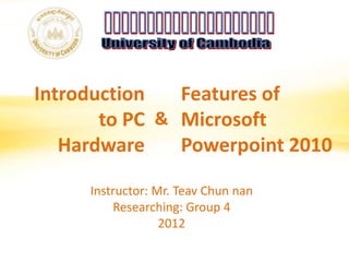 Introduction
to PC
Hardware
Features of
Microsoft
Powerpoint 2010
&
Instructor: Mr. Teav Chun nan
Researching: Group 4
2012
 
