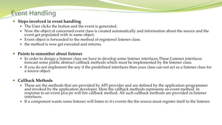 Event Handling
 Steps involved in event handling
 The User clicks the button and the event is generated.
 Now the object of concerned event class is created automatically and information about the source and the
event get populated with in same object.
 Event object is forwarded to the method of registered listener class.
 the method is now get executed and returns.
 Points to remember about listener
 In order to design a listener class we have to develop some listener interfaces.These Listener interfaces
forecast some public abstract callback methods which must be implemented by the listener class.
 If you do not implement the any if the predefined interfaces then your class can not act as a listener class for
a source object.
 Callback Methods
 These are the methods that are provided by API provider and are defined by the application programmer
and invoked by the application developer. Here the callback methods represents an event method. In
response to an event java jre will fire callback method. All such callback methods are provided in listener
interfaces.
 If a component wants some listener will listen to it's events the the source must register itself to the listener.
 
