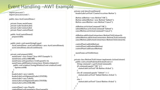 Event Handling –AWT Example
import java.awt.*;
import java.awt.event.*;
public class AwtControlDemo {
private Frame mainFrame;
private Label headerLabel;
private Label statusLabel;
private Panel controlPanel;
public AwtControlDemo(){
prepareGUI();
}
public static void main(String[] args){
AwtControlDemo awtControlDemo = new AwtControlDemo();
awtControlDemo.showEventDemo();
}
private void prepareGUI(){
mainFrame = new Frame("Java AWT Examples");
mainFrame.setSize(400,400);
mainFrame.setLayout(new GridLayout(3, 1));
mainFrame.addWindowListener(new WindowAdapter() {
public void windowClosing(WindowEvent windowEvent){
System.exit(0);
}
});
headerLabel = new Label();
headerLabel.setAlignment(Label.CENTER);
statusLabel = new Label();
statusLabel.setAlignment(Label.CENTER);
statusLabel.setSize(350,100);
controlPanel = new Panel();
private void showEventDemo(){
headerLabel.setText("Control in action: Button");
Button okButton = new Button("OK");
Button submitButton = new Button("Submit");
Button cancelButton = new Button("Cancel");
okButton.setActionCommand("OK");
submitButton.setActionCommand("Submit");
cancelButton.setActionCommand("Cancel");
okButton.addActionListener(new ButtonClickListener());
submitButton.addActionListener(new ButtonClickListener());
cancelButton.addActionListener(new ButtonClickListener());
controlPanel.add(okButton);
controlPanel.add(submitButton);
controlPanel.add(cancelButton);
mainFrame.setVisible(true);
}
private class ButtonClickListener implements ActionListener{
public void actionPerformed(ActionEvent e) {
String command = e.getActionCommand();
if( command.equals( "OK" )) {
statusLabel.setText("Ok Button clicked.");
}
else if( command.equals( "Submit" ) ) {
statusLabel.setText("Submit Button clicked.");
}
else {
statusLabel.setText("Cancel Button clicked.");
}
}
}
 