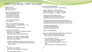 Event Handling –SWT Example
import java.awt.*;
import java.awt.event.*;
import javax.swing.*;
public class SwingControlDemo {
private JFrame mainFrame;
private JLabel headerLabel;
private JLabel statusLabel;
private JPanel controlPanel;
public SwingControlDemo(){
prepareGUI();
}
public static void main(String[] args){
SwingControlDemo swingControlDemo = new
SwingControlDemo();
swingControlDemo.showEventDemo();
}
private void prepareGUI(){
mainFrame = new JFrame("Java SWING Examples");
mainFrame.setSize(400,400);
mainFrame.setLayout(new GridLayout(3, 1));
headerLabel = new JLabel("",JLabel.CENTER );
statusLabel = new JLabel("",JLabel.CENTER);
statusLabel.setSize(350,100);
mainFrame.addWindowListener(new WindowAdapter() {
public void windowClosing(WindowEvent windowEvent){
System.exit(0);
}
});
controlPanel = new JPanel();
controlPanel.setLayout(new FlowLayout());
private void showEventDemo(){
headerLabel.setText("Control in action: Button");
JButton okButton = new JButton("OK");
JButton submitButton = new JButton("Submit");
JButton cancelButton = new JButton("Cancel");
okButton.setActionCommand("OK");
submitButton.setActionCommand("Submit");
cancelButton.setActionCommand("Cancel");
okButton.addActionListener(new ButtonClickListener());
submitButton.addActionListener(new ButtonClickListener());
cancelButton.addActionListener(new ButtonClickListener());
controlPanel.add(okButton);
controlPanel.add(submitButton);
controlPanel.add(cancelButton);
mainFrame.setVisible(true);
}
private class ButtonClickListener implements ActionListener{
public void actionPerformed(ActionEvent e) {
String command = e.getActionCommand();
if( command.equals( "OK" )) {
statusLabel.setText("Ok Button clicked.");
} else if( command.equals( "Submit" ) ) {
statusLabel.setText("Submit Button clicked.");
} else {
statusLabel.setText("Cancel Button clicked.");
}
}
}
}
 