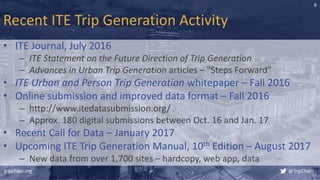 Recent ITE Trip Generation Activity
• ITE Journal, July 2016
– ITE Statement on the Future Direction of Trip Generation
– Advances in Urban Trip Generation articles – "Steps Forward”
• ITE Urban and Person Trip Generation whitepaper – Fall 2016
• Online submission and improved data format – Fall 2016
– http://www.itedatasubmission.org/
– Approx. 180 digital submissions between Oct. 16 and Jan. 17
• Recent Call for Data – January 2017
• Upcoming ITE Trip Generation Manual, 10th Edition – August 2017
– New data from over 1,700 sites – hardcopy, web app, data
tripchain.org @TripChain
6
 