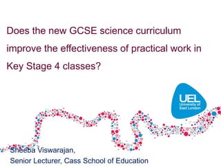 Sheeba Viswarajan,
Senior Lecturer, Cass School of Education
Does the new GCSE science curriculum
improve the effectiveness of practical work in
Key Stage 4 classes?
 
