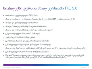 © 2013 Cisco and/or its affiliates. All rights reserved. Cisco Public 5
• შინაარსის ცვლილებები ITE 5.0-ში
• ახალი სასწავლო კურსის დიზაინი ემთხვევა CompTIA + გამოცდის თემებს
• ახალი და განახლებული შინაარსი
• ახალი მობილური მოწყობილობის შინაარსი
• ახალი კლიენტის მხარეს ვირტუალიზაციის უნარი
• გაფართოებული Windows 7 OS თემა
• გაიზარდა troubleshooting უნარი
• გაიზარდა ქსელის და უსაფრთხოების უნარები
• განახლებულია უნარების გამოცდის მიმოხილვა
• ახალი საკონტროლო გამშვები პუნქტის გამოცდა და პრაქტიკის დასკვნით გამოცდაზე
• განახლებულია Cisco Packet Tracer საქმიანობა
• Packet Tracer-ის მდიდარი სიმულაციური გარემო საშუალებას აძლევს სტუდენტებს
განავითაროს პრობლემის გადაჭრის და troubleshooting-ის უნარი
 