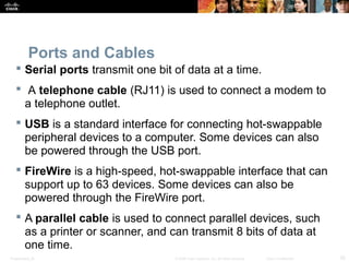 Ports and Cables 
 Serial ports transmit one bit of data at a time. 
 A telephone cable (RJ11) is used to connect a modem to 
a telephone outlet. 
 USB is a standard interface for connecting hot-swappable 
peripheral devices to a computer. Some devices can also 
be powered through the USB port. 
 FireWire is a high-speed, hot-swappable interface that can 
support up to 63 devices. Some devices can also be 
powered through the FireWire port. 
 A parallel cable is used to connect parallel devices, such 
as a printer or scanner, and can transmit 8 bits of data at 
one time. 
Presentation_ID © 2008 Cisco Systems, Inc. All rights reserved. Cisco Confidential 25 
 