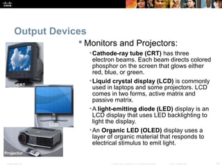 Output Devices 
Monitors and Projectors: 
•Cathode-ray tube (CRT) has three 
electron beams. Each beam directs colored 
phosphor on the screen that glows either 
red, blue, or green. 
•Liquid crystal display (LCD) is commonly 
used in laptops and some projectors. LCD 
comes in two forms, active matrix and 
passive matrix. 
•A light-emitting diode (LED) display is an 
LCD display that uses LED backlighting to 
light the display. 
•An Organic LED (OLED) display uses a 
layer of organic material that responds to 
electrical stimulus to emit light. 
Presentation_ID © 2008 Cisco Systems, Inc. All rights reserved. Cisco Confidential 28 
 