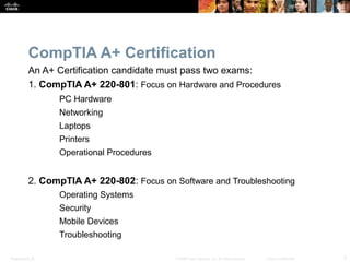 CompTIA A+ Certification 
An A+ Certification candidate must pass two exams: 
1. CompTIA A+ 220-801: Focus on Hardware and Procedures 
PC Hardware 
Networking 
Laptops 
Printers 
Operational Procedures 
2. CompTIA A+ 220-802: Focus on Software and Troubleshooting 
Operating Systems 
Security 
Mobile Devices 
Troubleshooting 
Presentation_ID © 2008 Cisco Systems, Inc. All rights reserved. Cisco Confidential 3 
 