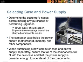 Selecting Case and Power Supply 
 Determine the customer's needs 
before making any purchases or 
performing upgrades. 
•A power supply should support 
25 percent more wattage than all the 
attached components require. 
 The computer case holds the power 
supply, motherboard, memory, and 
other components. 
 When purchasing a new computer case and power 
supply separately, ensure that all of the components will 
fit into the new case and that the power supply is 
powerful enough to operate all of the components. 
Presentation_ID © 2008 Cisco Systems, Inc. All rights reserved. Cisco Confidential 31 
 