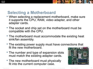 Selecting a Motherboard 
 When selecting a replacement motherboard, make sure 
it supports the CPU, RAM, video adapter, and other 
adapter cards. 
 The socket and chip set on the motherboard must be 
compatible with the CPU. 
 The motherboard must accommodate the existing heat 
sink/fan assembly. 
 The existing power supply must have connections that 
fit the new motherboard. 
 The number and type of expansion slots 
must match the existing adapter cards. 
 The new motherboard must physically 
fit into the current computer case. 
Presentation_ID © 2008 Cisco Systems, Inc. All rights reserved. Cisco Confidential 32 
 