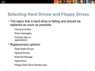 Selecting Hard Drives and Floppy Drives 
 The signs that a hard drive is failing and should be 
replaced as soon as possible: 
•Unusual noises 
• Error messages 
•Corrupt data or 
applications 
 Replacement options: 
• Solid State Drives 
• Optical Drives 
• External Storage 
•Hard Drive 
• Floppy Disk Drive (limited use) 
Presentation_ID © 2008 Cisco Systems, Inc. All rights reserved. Cisco Confidential 38 
 