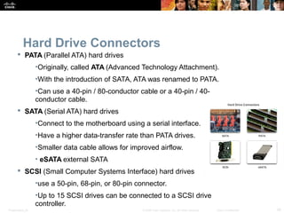 Hard Drive Connectors 
 PATA (Parallel ATA) hard drives 
•Originally, called ATA (Advanced Technology Attachment). 
•With the introduction of SATA, ATA was renamed to PATA. 
•Can use a 40-pin / 80-conductor cable or a 40-pin / 40- 
conductor cable. 
 SATA (Serial ATA) hard drives 
•Connect to the motherboard using a serial interface. 
•Have a higher data-transfer rate than PATA drives. 
•Smaller data cable allows for improved airflow. 
• eSATA external SATA 
 SCSI (Small Computer Systems Interface) hard drives 
•use a 50-pin, 68-pin, or 80-pin connector. 
•Up to 15 SCSI drives can be connected to a SCSI drive 
controller. 
Presentation_ID © 2008 Cisco Systems, Inc. All rights reserved. Cisco Confidential 39 
 