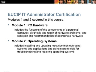 EUCIP IT Administrator Certification 
Modules 1 and 2 covered in this course: 
 Module 1: PC Hardware 
Includes the functions of the components of a personal 
computer, diagnosis and repair of hardware problems, and 
selection and recommendation of appropriate hardware 
 Module 2: Operating Systems 
Includes installing and updating most common operating 
systems and applications and using system tools for 
troubleshooting and repairing operating systems 
Presentation_ID © 2008 Cisco Systems, Inc. All rights reserved. Cisco Confidential 4 
 