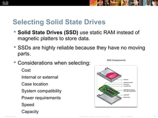 Selecting Solid State Drives 
 Solid State Drives (SSD) use static RAM instead of 
magnetic platters to store data. 
 SSDs are highly reliable because they have no moving 
parts. 
 Considerations when selecting: 
Cost 
Internal or external 
Case location 
System compatibility 
Power requirements 
Speed 
Capacity 
Presentation_ID © 2008 Cisco Systems, Inc. All rights reserved. Cisco Confidential 42 
 
