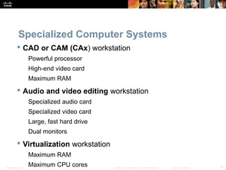 Specialized Computer Systems 
 CAD or CAM (CAx) workstation 
Powerful processor 
High-end video card 
Maximum RAM 
 Audio and video editing workstation 
Specialized audio card 
Specialized video card 
Large, fast hard drive 
Dual monitors 
 Virtualization workstation 
Maximum RAM 
Maximum CPU cores 
Presentation_ID © 2008 Cisco Systems, Inc. All rights reserved. Cisco Confidential 47 
 