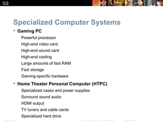 Specialized Computer Systems 
 Gaming PC 
Powerful processor 
High-end video card 
High-end sound card 
High-end cooling 
Large amounts of fast RAM 
Fast storage 
Gaming-specific hardware 
 Home Theater Personal Computer (HTPC) 
Specialized cases and power supplies 
Surround sound audio 
HDMI output 
TV tuners and cable cards 
Specialized hard drive 
Presentation_ID © 2008 Cisco Systems, Inc. All rights reserved. Cisco Confidential 48 
 