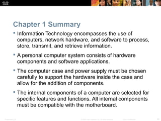 Chapter 1 Summary 
 Information Technology encompasses the use of 
computers, network hardware, and software to process, 
store, transmit, and retrieve information. 
 A personal computer system consists of hardware 
components and software applications. 
 The computer case and power supply must be chosen 
carefully to support the hardware inside the case and 
allow for the addition of components. 
 The internal components of a computer are selected for 
specific features and functions. All internal components 
must be compatible with the motherboard. 
Presentation_ID © 2008 Cisco Systems, Inc. All rights reserved. Cisco Confidential 49 
 