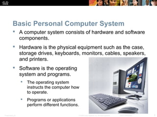 Basic Personal Computer System 
 A computer system consists of hardware and software 
components. 
 Hardware is the physical equipment such as the case, 
storage drives, keyboards, monitors, cables, speakers, 
and printers. 
 Software is the operating 
system and programs. 
 The operating system 
instructs the computer how 
to operate. 
 Programs or applications 
perform different functions. 
Presentation_ID © 2008 Cisco Systems, Inc. All rights reserved. Cisco Confidential 5 
 