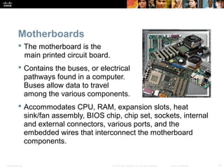 Presentation_ID 10© 2008 Cisco Systems, Inc. All rights reserved. Cisco Confidential
Motherboards
 The motherboard is the
main printed circuit board.
 Contains the buses, or electrical
pathways found in a computer.
Buses allow data to travel
among the various components.
 Accommodates CPU, RAM, expansion slots, heat
sink/fan assembly, BIOS chip, chip set, sockets, internal
and external connectors, various ports, and the
embedded wires that interconnect the motherboard
components.
 