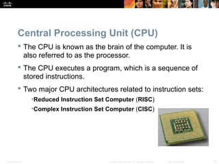 Presentation_ID 12© 2008 Cisco Systems, Inc. All rights reserved. Cisco Confidential
Central Processing Unit (CPU)
 The CPU is known as the brain of the computer. It is
also referred to as the processor.
 The CPU executes a program, which is a sequence of
stored instructions.
 Two major CPU architectures related to instruction sets:
•Reduced Instruction Set Computer (RISC)
•Complex Instruction Set Computer (CISC)
 