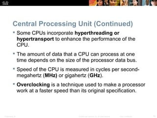 Presentation_ID 13© 2008 Cisco Systems, Inc. All rights reserved. Cisco Confidential
Central Processing Unit (Continued)
 Some CPUs incorporate hyperthreading or
hypertransport to enhance the performance of the
CPU.
 The amount of data that a CPU can process at one
time depends on the size of the processor data bus.
 Speed of the CPU is measured in cycles per second-
megahertz (MHz) or gigahertz (GHz).
 Overclocking is a technique used to make a processor
work at a faster speed than its original specification.
 