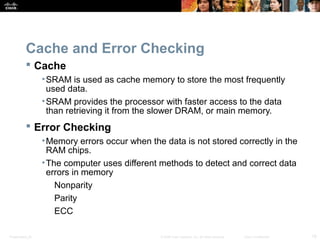 Presentation_ID 18© 2008 Cisco Systems, Inc. All rights reserved. Cisco Confidential
Cache and Error Checking
 Cache
•SRAM is used as cache memory to store the most frequently
used data.
•SRAM provides the processor with faster access to the data
than retrieving it from the slower DRAM, or main memory.
 Error Checking
•Memory errors occur when the data is not stored correctly in the
RAM chips.
•The computer uses different methods to detect and correct data
errors in memory
Nonparity
Parity
ECC
 