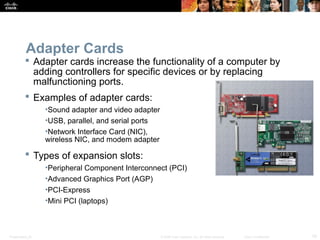 Presentation_ID 19© 2008 Cisco Systems, Inc. All rights reserved. Cisco Confidential
Adapter Cards
 Adapter cards increase the functionality of a computer by
adding controllers for specific devices or by replacing
malfunctioning ports.
 Examples of adapter cards:
•Sound adapter and video adapter
•USB, parallel, and serial ports
•Network Interface Card (NIC),
wireless NIC, and modem adapter
 Types of expansion slots:
•Peripheral Component Interconnect (PCI)
•Advanced Graphics Port (AGP)
•PCI-Express
•Mini PCI (laptops)
 