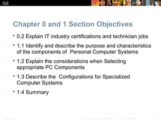 Presentation_ID 2© 2008 Cisco Systems, Inc. All rights reserved. Cisco Confidential
Chapter 0 and 1 Section Objectives
 0.2 Explain IT industry certifications and technician jobs
 1.1 Identify and describe the purpose and characteristics
of the components of Personal Computer Systems
 1.2 Explain the considerations when Selecting
appropriate PC Components
 1.3 Describe the Configurations for Specialized
Computer Systems
 1.4 Summary
 