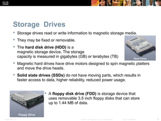 Presentation_ID 20© 2008 Cisco Systems, Inc. All rights reserved. Cisco Confidential
Storage Drives
 Storage drives read or write information to magnetic storage media.
 They may be fixed or removable.
 The hard disk drive (HDD) is a
magnetic storage device. The storage
capacity is measured in gigabytes (GB) or terabytes (TB)
 Magnetic hard drives have drive motors designed to spin magnetic platters
and move the drive heads.
 Solid state drives (SSDs) do not have moving parts, which results in
faster access to data, higher reliability, reduced power usage.
 A floppy disk drive (FDD) is storage device that
uses removable 3.5 inch floppy disks that can store
up to 1.44 MB of data.
 