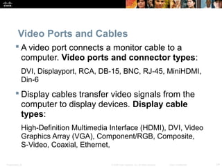 Presentation_ID 24© 2008 Cisco Systems, Inc. All rights reserved. Cisco Confidential
Video Ports and Cables
 A video port connects a monitor cable to a
computer. Video ports and connector types:
DVI, Displayport, RCA, DB-15, BNC, RJ-45, MiniHDMI,
Din-6
 Display cables transfer video signals from the
computer to display devices. Display cable
types:
High-Definition Multimedia Interface (HDMI), DVI, Video
Graphics Array (VGA), Component/RGB, Composite,
S-Video, Coaxial, Ethernet,
 