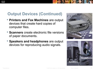 Presentation_ID 29© 2008 Cisco Systems, Inc. All rights reserved. Cisco Confidential
Output Devices (Continued)
 Printers and Fax Machines are output
devices that create hard copies of
computer files.
 Scanners create electronic file versions
of paper documents.
 Speakers and headphones are output
devices for reproducing audio signals.
Speakers
Headphones
 