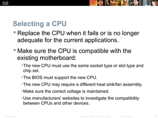 Presentation_ID 33© 2008 Cisco Systems, Inc. All rights reserved. Cisco Confidential
Selecting a CPU
 Replace the CPU when it fails or is no longer
adequate for the current applications.
 Make sure the CPU is compatible with the
existing motherboard:
•The new CPU must use the same socket type or slot type and
chip set.
•The BIOS must support the new CPU.
•The new CPU may require a different heat sink/fan assembly.
•Make sure the correct voltage is maintained.
•Use manufacturers' websites to investigate the compatibility
between CPUs and other devices.
 