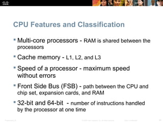 Presentation_ID 34© 2008 Cisco Systems, Inc. All rights reserved. Cisco Confidential
CPU Features and Classification
 Multi-core processors - RAM is shared between the
processors
 Cache memory - L1, L2, and L3
 Speed of a processor - maximum speed
without errors
 Front Side Bus (FSB) - path between the CPU and
chip set, expansion cards, and RAM
 32-bit and 64-bit - number of instructions handled
by the processor at one time
 
