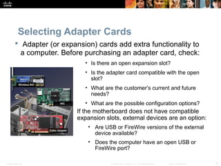 Presentation_ID 37© 2008 Cisco Systems, Inc. All rights reserved. Cisco Confidential
Selecting Adapter Cards
 Adapter (or expansion) cards add extra functionality to
a computer. Before purchasing an adapter card, check:
• Is there an open expansion slot?
• Is the adapter card compatible with the open
slot?
• What are the customer’s current and future
needs?
• What are the possible configuration options?
If the motherboard does not have compatible
expansion slots, external devices are an option:
• Are USB or FireWire versions of the external
device available?
• Does the computer have an open USB or
FireWire port?
 